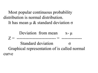 Most popular continuous probability
distribution is normal distribution.
It has mean μ & standard deviation σ
Deviation from mean x- μ
Z = --------------------------- = --------------
Standard deviation σ
Graphical representation of is called normal
curve
 
