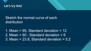 Click to edit Master title style
12
Let’s try this!
12
Sketch the normal curve of each
distribution
1. Mean = 95, Standard deviation = 12
2. Mean = 60 ; Standard deviation = 6
3. Mean = 23.8; Standard deviation = 5.2
 