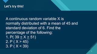 Click to edit Master title style
14
Let’s try this!
14
A continuous random variable X is
normally distributed with a mean of 45 and
standard deviation of 6. Find the
percentage of the following:
1. P( 39 < X > 51)
2. P ( X > 45)
3. P ( X < 39)
 