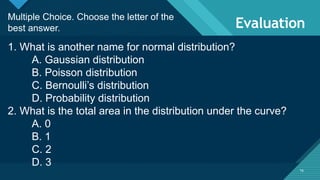 Click to edit Master title style
16
Evaluation
16
Multiple Choice. Choose the letter of the
best answer.
1. What is another name for normal distribution?
A. Gaussian distribution
B. Poisson distribution
C. Bernoulli’s distribution
D. Probability distribution
2. What is the total area in the distribution under the curve?
A. 0
B. 1
C. 2
D. 3
 