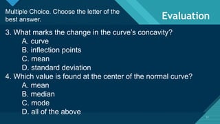 Click to edit Master title style
17
Evaluation
17
Multiple Choice. Choose the letter of the
best answer.
3. What marks the change in the curve’s concavity?
A. curve
B. inflection points
C. mean
D. standard deviation
4. Which value is found at the center of the normal curve?
A. mean
B. median
C. mode
D. all of the above
 