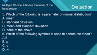 Click to edit Master title style
18
Evaluation
18
Multiple Choice. Choose the letter of the
best answer.
5. Which of the following is a parameter of normal distribution?
A. mean
B. standard deviation
C. mean and standard deviation
D. none of the above
6. Which of the following symbols is used to denote the mean?
A.ó
B. μ
C. α
D. ∞
 