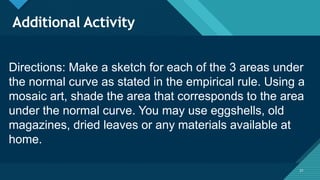 Click to edit Master title style
21
Additional Activity
21
Directions: Make a sketch for each of the 3 areas under
the normal curve as stated in the empirical rule. Using a
mosaic art, shade the area that corresponds to the area
under the normal curve. You may use eggshells, old
magazines, dried leaves or any materials available at
home.
 
