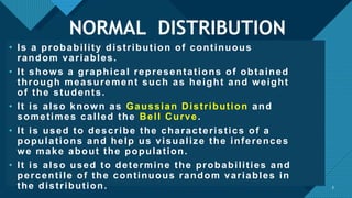 Click to edit Master title style
3
NORMAL DISTRIBUTION
• Is a probability distribution of continuous
random variables.
• It shows a graphical representations of obtained
through measurement such as height and weight
of the students.
• It is also known as Gaussian Distribution and
sometimes called the Bell Curve.
• It is used to describe the characteristics of a
populations and help us visualize the inferences
we make about the population.
• It is also used to determine the probabilities and
percentile of the continuous random variables in
the distribution. 3
 