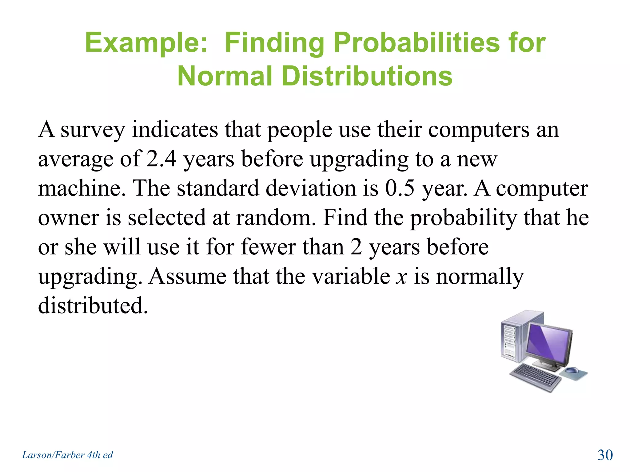 Example:  Finding Probabilities for Normal DistributionsA survey indicates that people use their computers an average of 2.4 years before upgrading to a new machine. The standard deviation is 0.5 year. A computer owner is selected at random. Find the probability that he or she will use it for fewer than 2 years before upgrading. Assume that the variable x is normally distributed.30Larson/Farber 4th ed