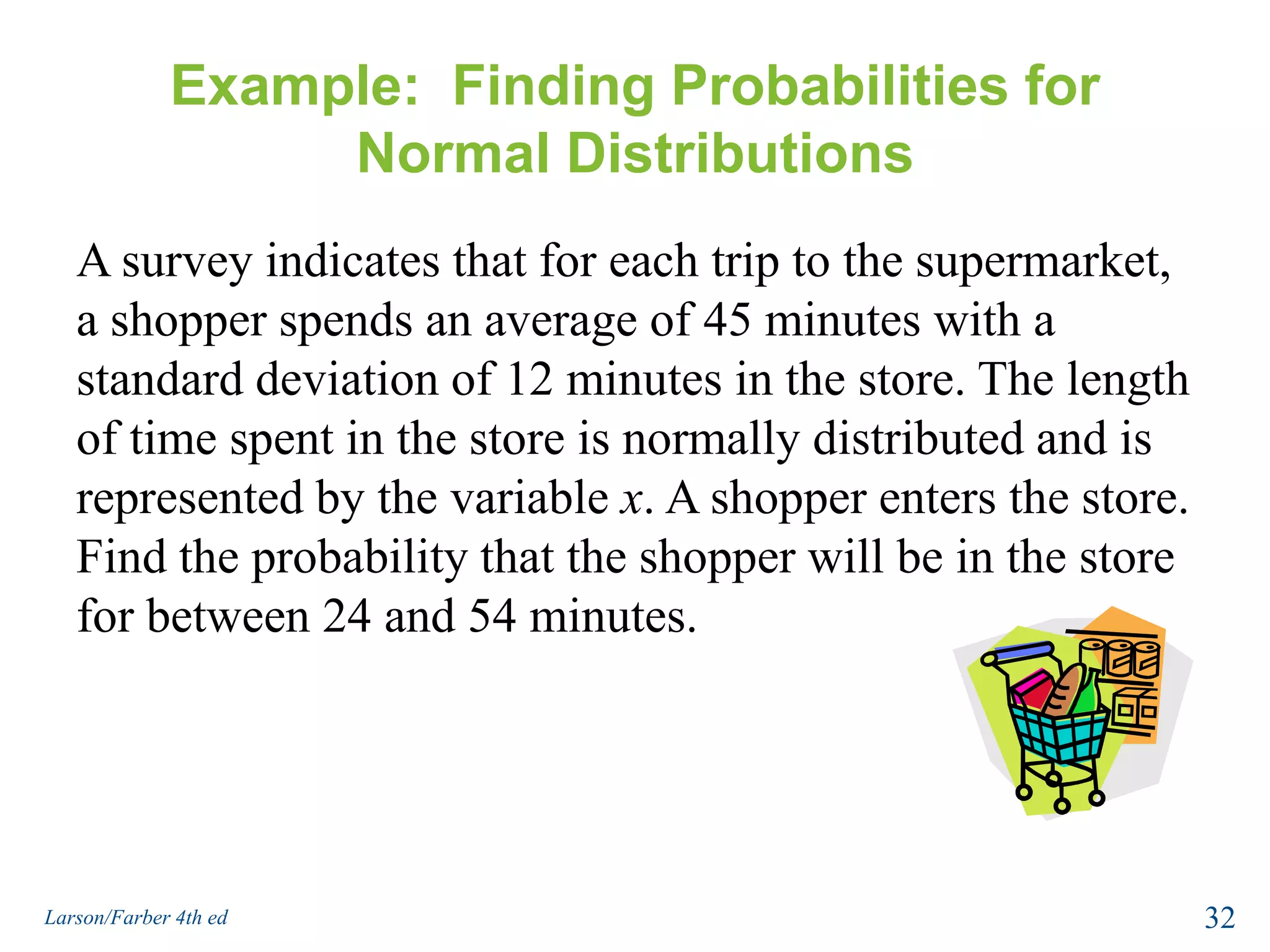 Example:  Finding Probabilities for Normal DistributionsA survey indicates that for each trip to the supermarket, a shopper spends an average of 45 minutes with a standard deviation of 12 minutes in the store. The length of time spent in the store is normally distributed and is represented by the variable x. A shopper enters the store. Find the probability that the shopper will be in the store for between 24 and 54 minutes.32Larson/Farber 4th ed