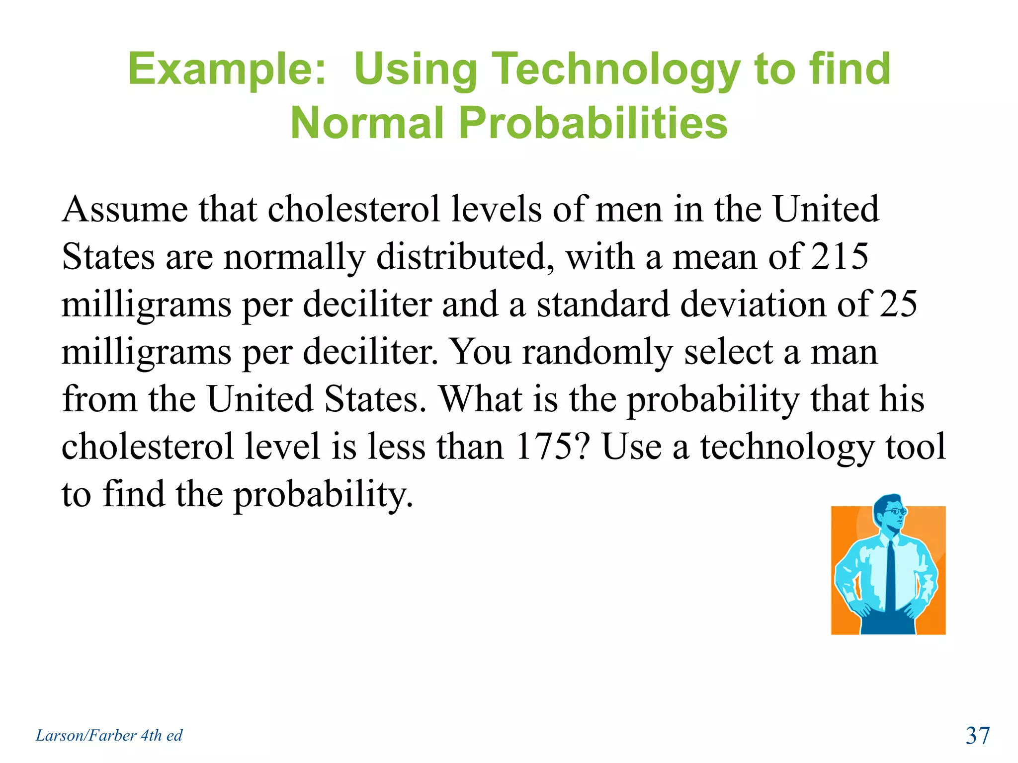 Example:  Using Technology to find Normal ProbabilitiesAssume that cholesterol levels of men in the United States are normally distributed, with a mean of 215 milligrams per deciliter and a standard deviation of 25 milligrams per deciliter. You randomly select a man from the United States. What is the probability that his cholesterol level is less than 175? Use a technology tool to find the probability.37Larson/Farber 4th ed