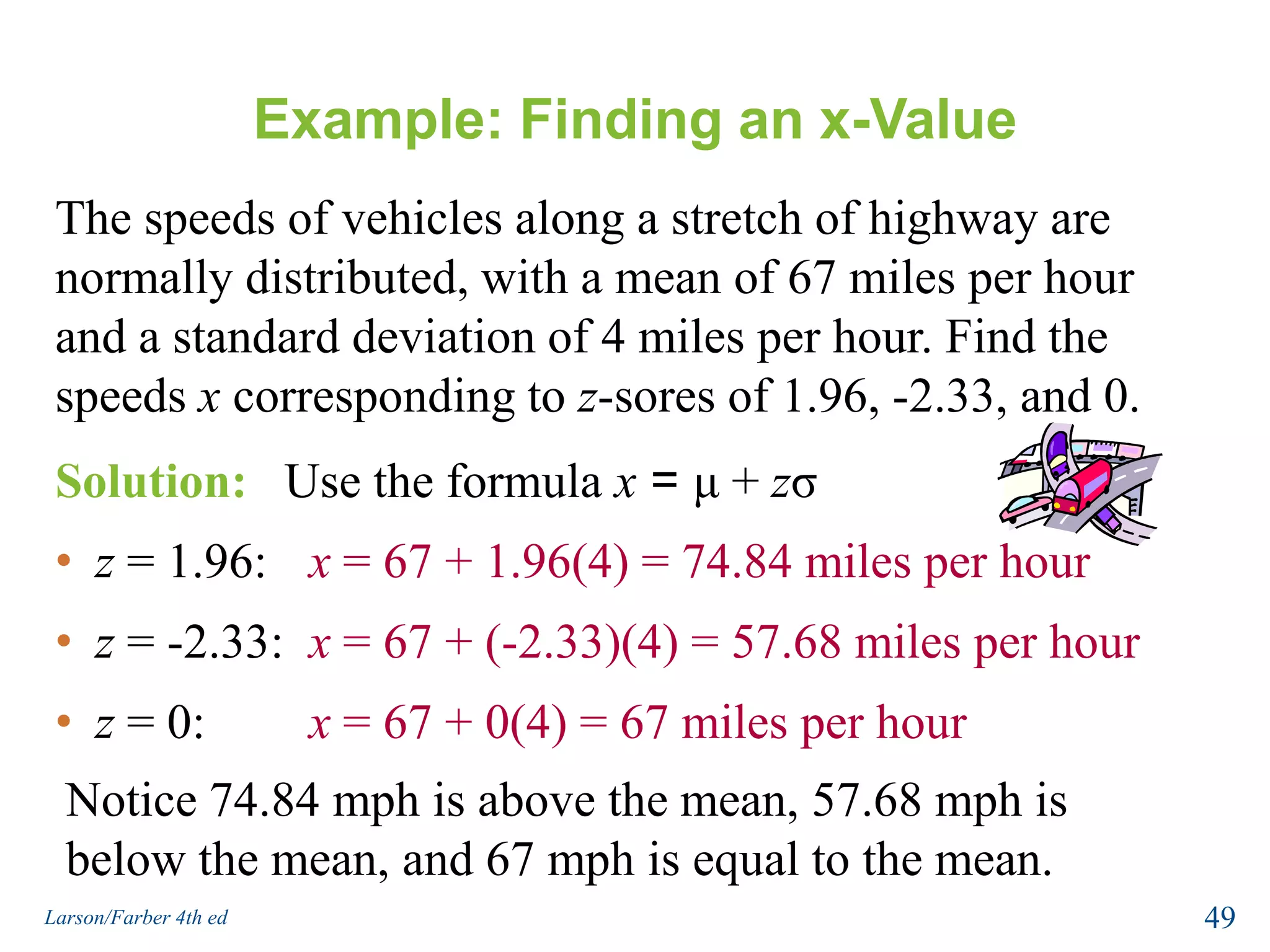 Example: Finding an x-ValueThe speeds of vehicles along a stretch of highway are normally distributed, with a mean of 67 miles per hour and a standard deviation of 4 miles per hour. Find the speeds x corresponding to z-sores of 1.96, -2.33, and 0.Solution:   Use the formula x = μ + zσz = 1.96:	x = 67 + 1.96(4) = 74.84 miles per hour