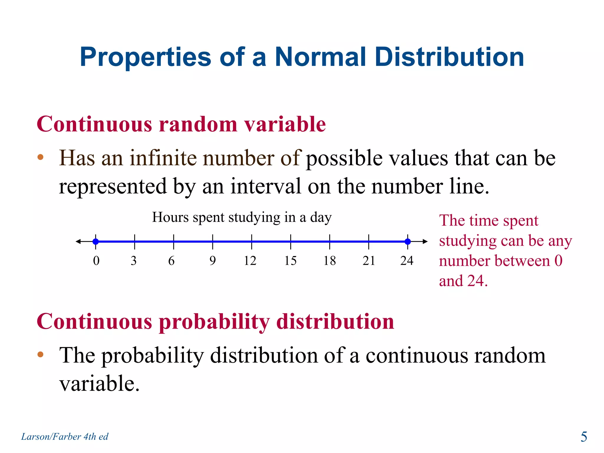 Properties of a Normal DistributionContinuous random variableHas an infinite number of possible values that can be represented by an interval on the number line.Continuous probability distributionThe probability distribution of a continuous random variable.Hours spent studying in a day06391512182421The time spent studying can be any number between 0 and 24.5Larson/Farber 4th ed