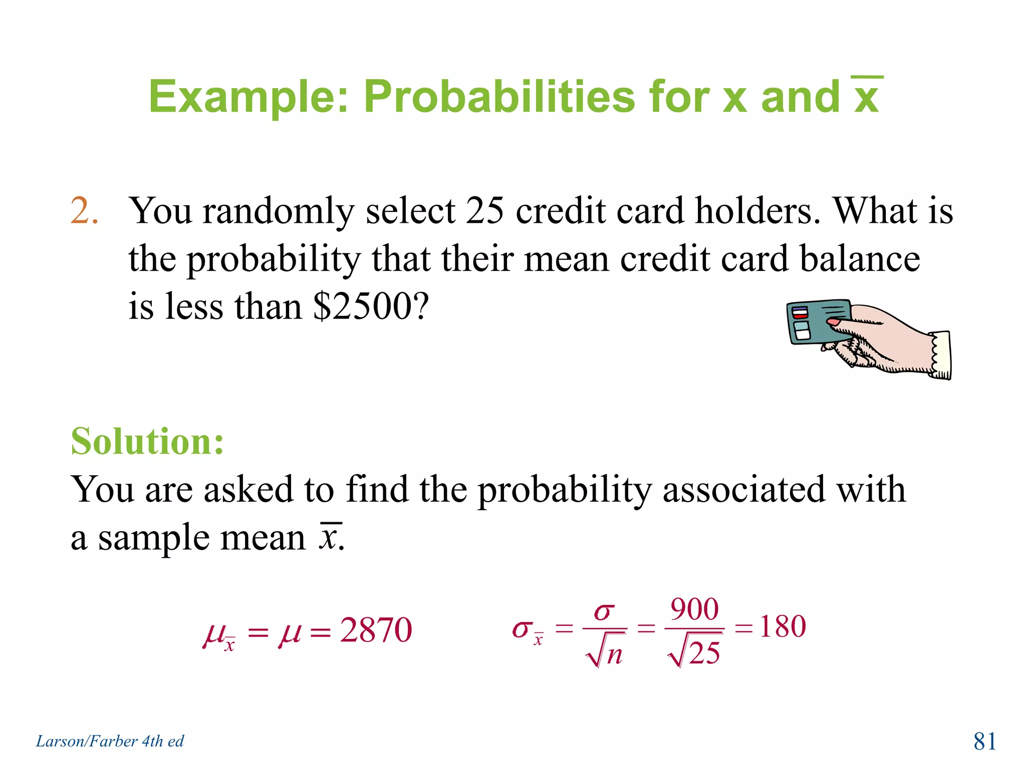 Example: Probabilities for x and xA bank auditor claims that credit card balances are normally distributed, with a mean of $2870 and a standard deviation of $900.What is the probability that a randomly selected credit card holder has a credit card balance less than $2500?Solution:You are asked to find the probability associated with a certain value of the random variable x.79Larson/Farber 4th ed