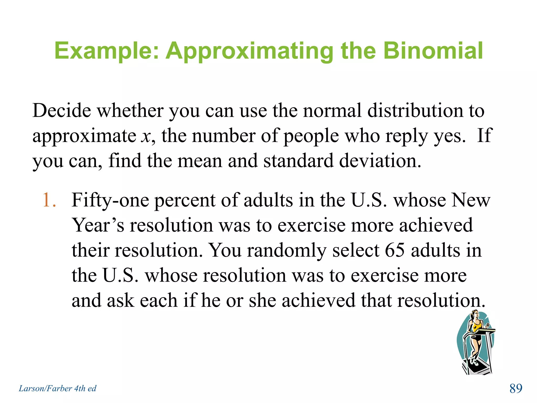 Normal Approximation to a BinomialThe normal distribution is used to approximate the binomial distribution when it would be impractical to use the binomial distribution to find a probability. Normal Approximation to a Binomial DistributionIf np 5 and nq  5, then the binomial random variable x is approximately normally distributed with mean  μ = npstandard  deviation87Larson/Farber 4th ed