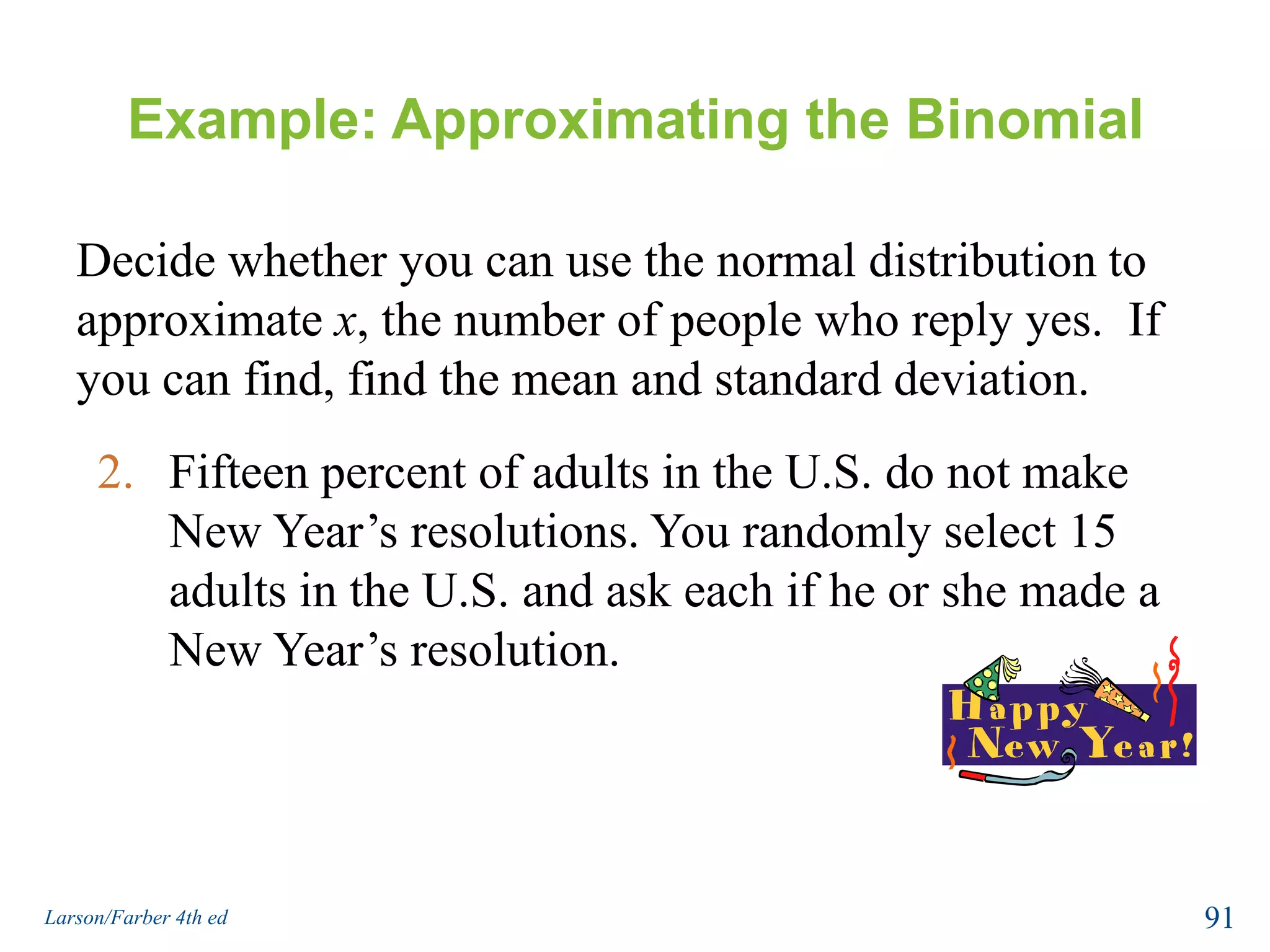 Example: Approximating the BinomialDecide whether you can use the normal distribution to approximate x, the number of people who reply yes.  If you can, find the mean and standard deviation.Fifty-one percent of adults in the U.S. whose New Year’s resolution was to exercise more achieved their resolution. You randomly select 65 adults in the U.S. whose resolution was to exercise more and ask each if he or she achieved that resolution.89Larson/Farber 4th ed