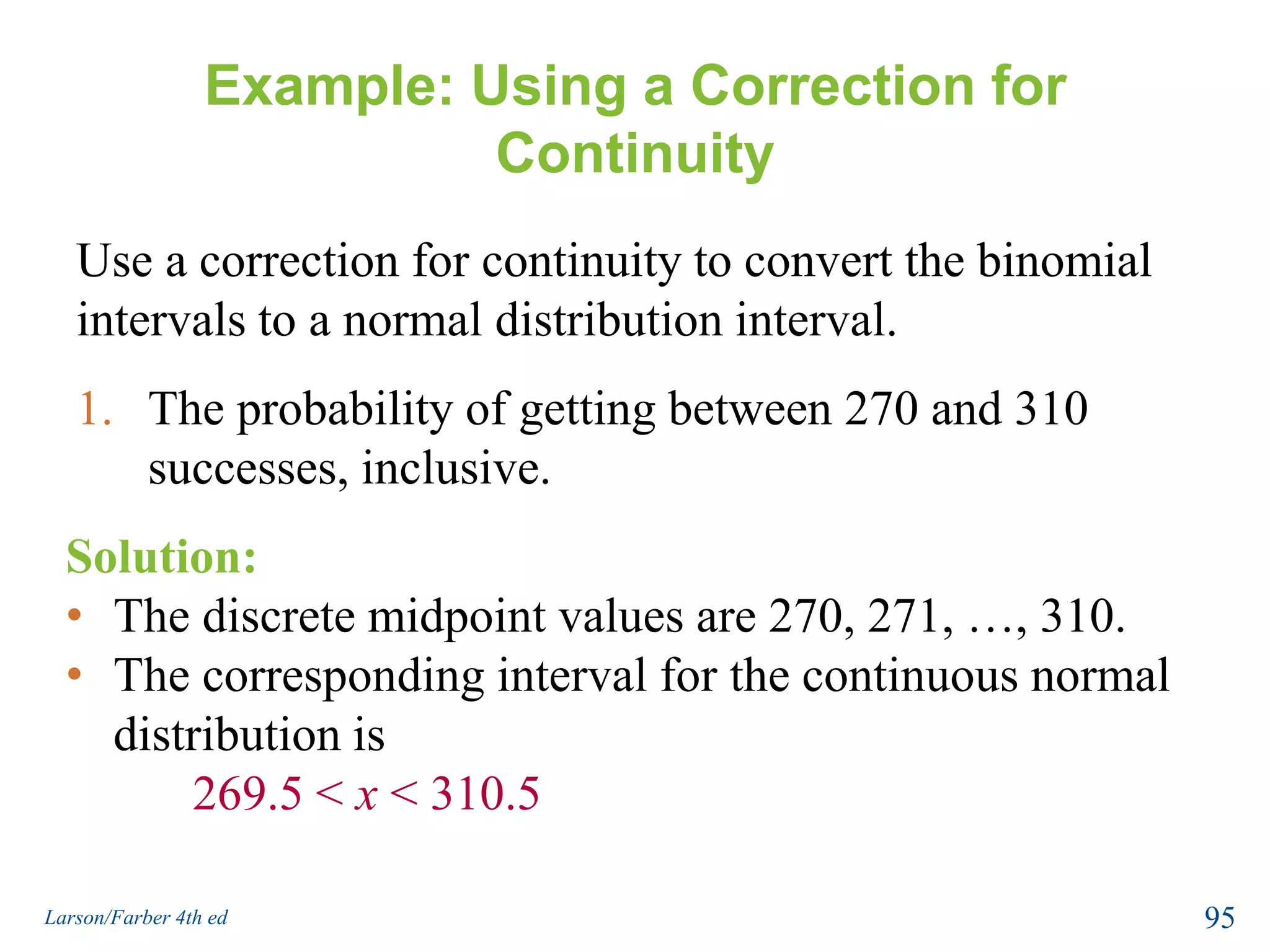 Correction for ContinuityThe binomial distribution is discrete and can be represented by a probability histogram. To calculate exact binomial probabilities, the binomial formula is used for each value of x and the results are added.Geometrically this corresponds to adding the areas of bars in the probability histogram.93Larson/Farber 4th ed