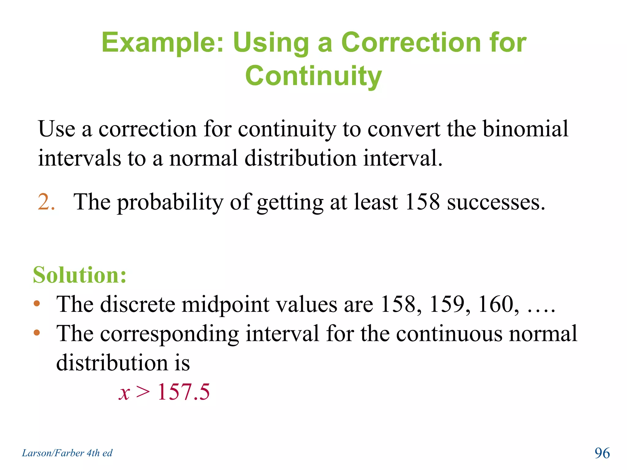 Correction for ContinuityWhen you use a continuous normal distribution to approximate a binomial probability, you need to move 0.5 unit to the left and right of the midpoint to include all possible x-values in the interval (correction for continuity).Exact binomial probabilityNormal approximationP(x = c)P(c – 0.5 < x < c + 0.5)ccc+ 0.5c– 0.594Larson/Farber 4th ed