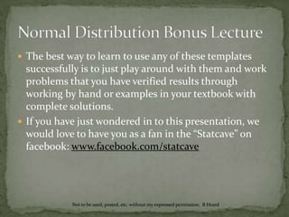 Normal Distribution Bonus LectureWhat is the probability that a 12 year-old boy is between 60 and 66 inches tall?Notice we use the top right option because from the cartoon you can see this gives the probability that it between the two values you put in the green boxes.  Entering 60 and 66 gives us the probability 0.4436 that he is between 60 and 66 inches.Not to be used, posted, etc. without my expressed permission.  B Heard
