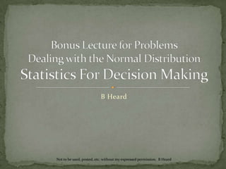 B Heard Bonus Lecture for ProblemsDealing with the Normal DistributionStatistics For Decision Making Not to be used, posted, etc. without my expressed permission.  B Heard 