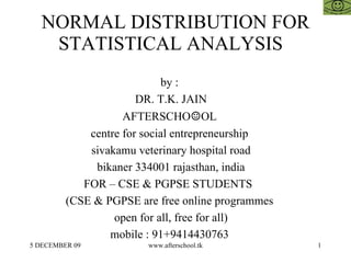 NORMAL DISTRIBUTION FOR STATISTICAL ANALYSIS  by :  DR. T.K. JAIN AFTERSCHO ☺ OL  centre for social entrepreneurship  sivakamu veterinary hospital road bikaner 334001 rajasthan, india FOR – CSE & PGPSE STUDENTS  (CSE & PGPSE are free online programmes  open for all, free for all)  mobile : 91+9414430763  