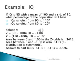 If IQ is ND with a mean of 100 and a s.d. of 10,
what percentage of the population will have
(a) IQs ranging from 90 to 110?
(b) IQs ranging from 80 to 120?
Solution:
Z = (90 – 100)/10 = -1.00
Z = (110 -100)/ 10 = +1.00
Area between 0 and 1.00 in the Z-table is .3413;
Area between 0 and -1.00 is also .3413 (Z-
distribution is symmetric).
Answer to part (a) is .3413 + .3413 = .6826.
Normal Distribution 11
 