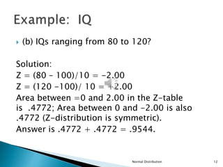  (b) IQs ranging from 80 to 120?
Solution:
Z = (80 – 100)/10 = -2.00
Z = (120 -100)/ 10 = +2.00
Area between =0 and 2.00 in the Z-table
is .4772; Area between 0 and -2.00 is also
.4772 (Z-distribution is symmetric).
Answer is .4772 + .4772 = .9544.
Normal Distribution 12
 