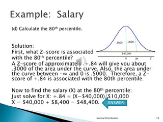(d) Calculate the 80th percentile.
Solution:
First, what Z-score is associated
with the 80th percentile?
A Z-score of approximately +.84 will give you about
.3000 of the area under the curve. Also, the area under
the curve between -∞ and 0 is .5000. Therefore, a Z-
score of +.84 is associated with the 80th percentile.
Now to find the salary (X) at the 80th percentile:
Just solve for X: +.84 = (X−$40,000)/$10,000
X = $40,000 + $8,400 = $48,400.
Normal Distribution 19
$40,000
Z
0 .84
.3000
.5000
ANSWER
 