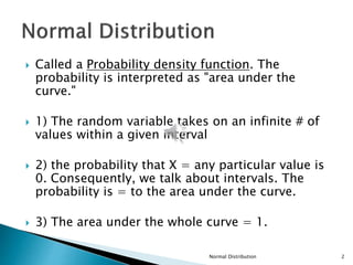  Called a Probability density function. The
probability is interpreted as "area under the
curve."
 1) The random variable takes on an infinite # of
values within a given interval
 2) the probability that X = any particular value is
0. Consequently, we talk about intervals. The
probability is = to the area under the curve.
 3) The area under the whole curve = 1.
Normal Distribution 2
 