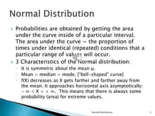  Probabilities are obtained by getting the area
under the curve inside of a particular interval.
The area under the curve = the proportion of
times under identical (repeated) conditions that a
particular range of values will occur.
 3 Characteristics of the Normal distribution:
◦ It is symmetric about the mean μ.
◦ Mean = median = mode. [“bell-shaped” curve]
◦ f(X) decreases as X gets farther and farther away from
the mean. It approaches horizontal axis asymptotically:
- ∞ < X < + ∞. This means that there is always some
probability (area) for extreme values.
Normal Distribution 3
 