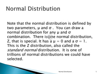 Note that the normal distribution is defined by
two parameters, μ and σ . You can draw a
normal distribution for any μ and σ
combination. There is one normal distribution,
Z, that is special. It has a μ = 0 and a σ = 1.
This is the Z distribution, also called the
standard normal distribution. It is one of
trillions of normal distributions we could have
selected.
Normal Distribution 5
 