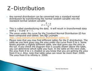  Any normal distribution can be converted into a standard normal
distribution by transforming the normal random variable into the
standard normal random variable:
𝑍 =
𝑋 − μ
σ
 This is called standardizing the data. It will result in (transformed) data
with μ = 0 and σ = 1.
 The areas under the curve for the Standard Normal Distribution (Z) has
been computed and tabled. See, for example
http://www.statsoft.com/textbook/distribution-tables/#z
 Please note that you may find different tables for the Z-distribution. The
table we use here gives you the area under the curve from 0 to z. Some
books provide a slightly different table, one that gives you the area in
the tail. If you check the diagram that is usually shown above the table,
you can determine which table you have. In the table on the next slide,
the area from 0 to z is shaded so you know that you are getting the area
from 0 to z. Also, note that table value can never be more than .5000.
The area from 0 to infinity is .5000.
Normal Distribution 6
 