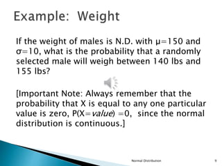 Normal Distribution 9
If the weight of males is N.D. with μ=150 and
σ=10, what is the probability that a randomly
selected male will weigh between 140 lbs and
155 lbs?
[Important Note: Always remember that the
probability that X is equal to any one particular
value is zero, P(X=value) =0, since the normal
distribution is continuous.]
 