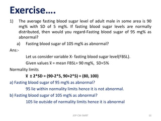 1) The average fasting blood sugar level of adult male in some area is 90
mg% with SD of 5 mg%. If fasting blood sugar levels are normally
distributed, then would you regard-Fasting blood sugar of 95 mg% as
abnormal?
a) Fasting blood sugar of 105 mg% as abnormal?
Ans:-
Let us consider variable X- fasting blood sugar level(FBSL).
Given values x̅ = mean FBSL= 90 mg%, SD=5%
Normality limits
x̅ ± 2*SD = (90-2*5, 90+2*5) = (80, 100)
a) Fasting blood sugar of 95 mg% as abnormal?
95 lie within normality limits hence it is not abnormal.
b) Fasting blood sugar of 105 mg% as abnormal?
105 lie outside of normality limits hence it is abnormal
JDP-CM-SMBT 10
 