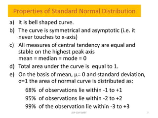 Properties of Standard Normal Distribution
a) It is bell shaped curve.
b) The curve is symmetrical and asymptotic (i.e. it
never touches to x-axis)
c) All measures of central tendency are equal and
stable on the highest peak axis
mean = median = mode = 0
d) Total area under the curve is equal to 1.
e) On the basis of mean, µ= 0 and standard deviation,
σ=1 the area of normal curve is distributed as:
68% of observations lie within -1 to +1
95% of observations lie within -2 to +2
99% of the observation lie within -3 to +3
JDP-CM-SMBT 7
 
