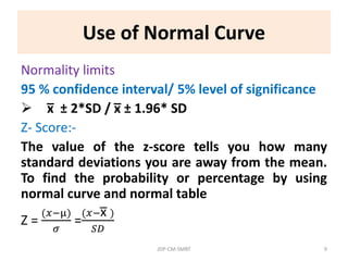 Use of Normal Curve
Normality limits
95 % confidence interval/ 5% level of significance
 x̅ ± 2*SD / x̅ ± 1.96* SD
Z- Score:-
The value of the z-score tells you how many
standard deviations you are away from the mean.
To find the probability or percentage by using
normal curve and normal table
Z =
(𝑥−µ)
𝜎
=
(𝑥−x̅ )
𝑆𝐷
JDP-CM-SMBT 9
 