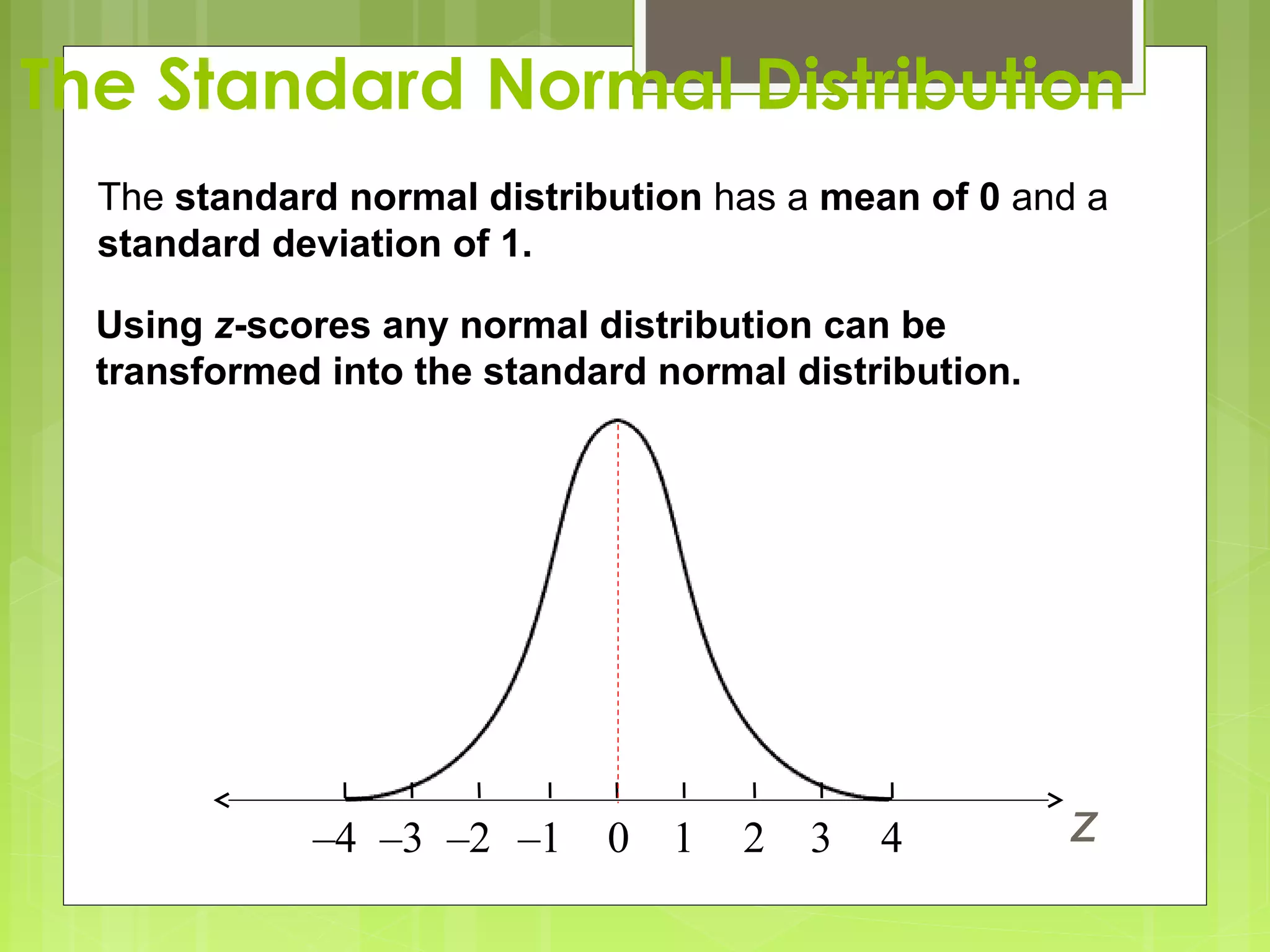 The Standard Normal Distribution
  The standard normal distribution has a mean of 0 and a
  standard deviation of 1.

  Using z-scores any normal distribution can be
  transformed into the standard normal distribution.




             –4 –3 –2 –1     0 1    2   3   4          z
 