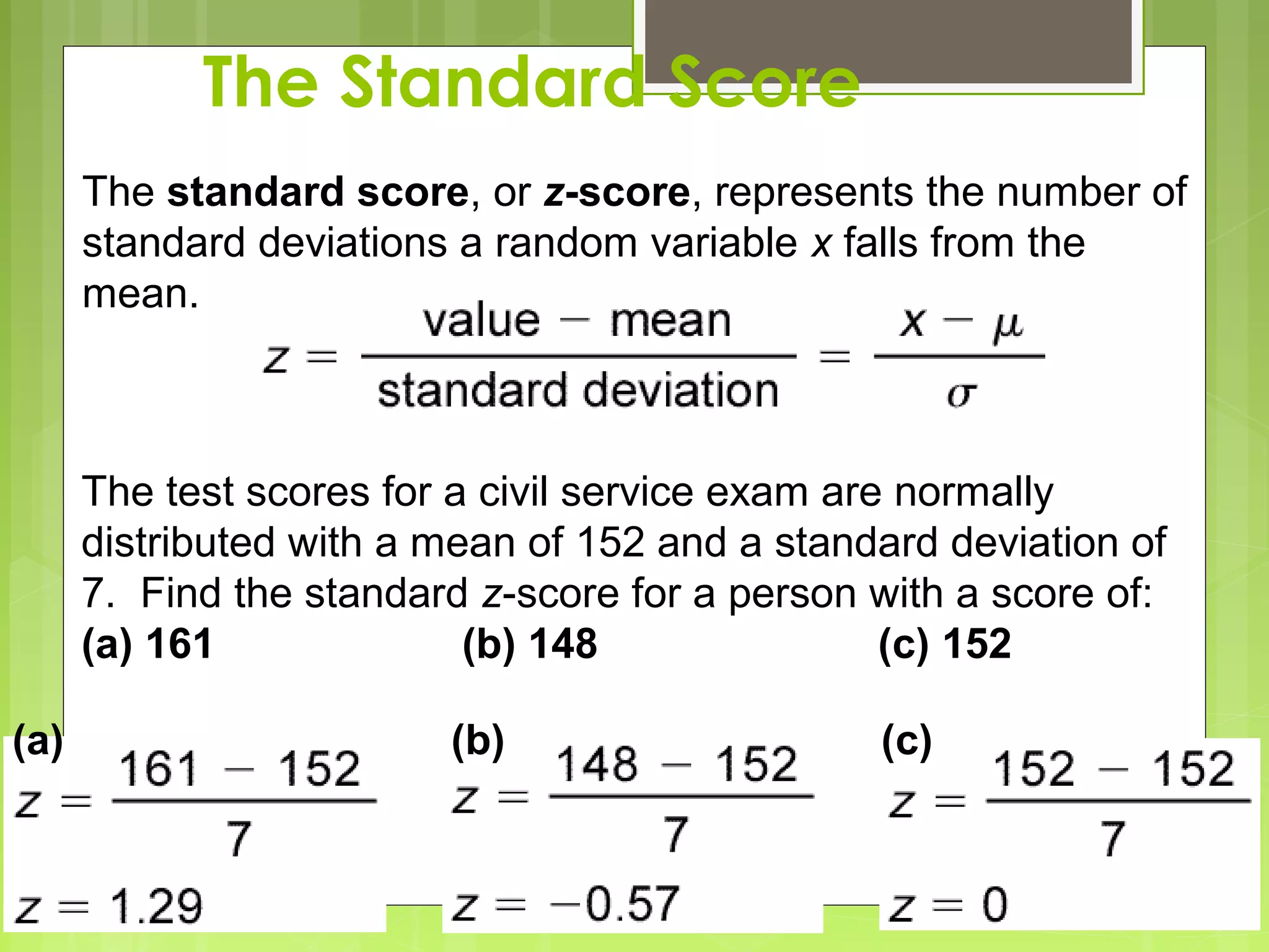 The Standard Score
      The standard score, or z-score, represents the number of
      standard deviations a random variable x falls from the
      mean.



      The test scores for a civil service exam are normally
      distributed with a mean of 152 and a standard deviation of
      7. Find the standard z-score for a person with a score of:
      (a) 161              (b) 148                (c) 152

(a)                      (b)                    (c)
 