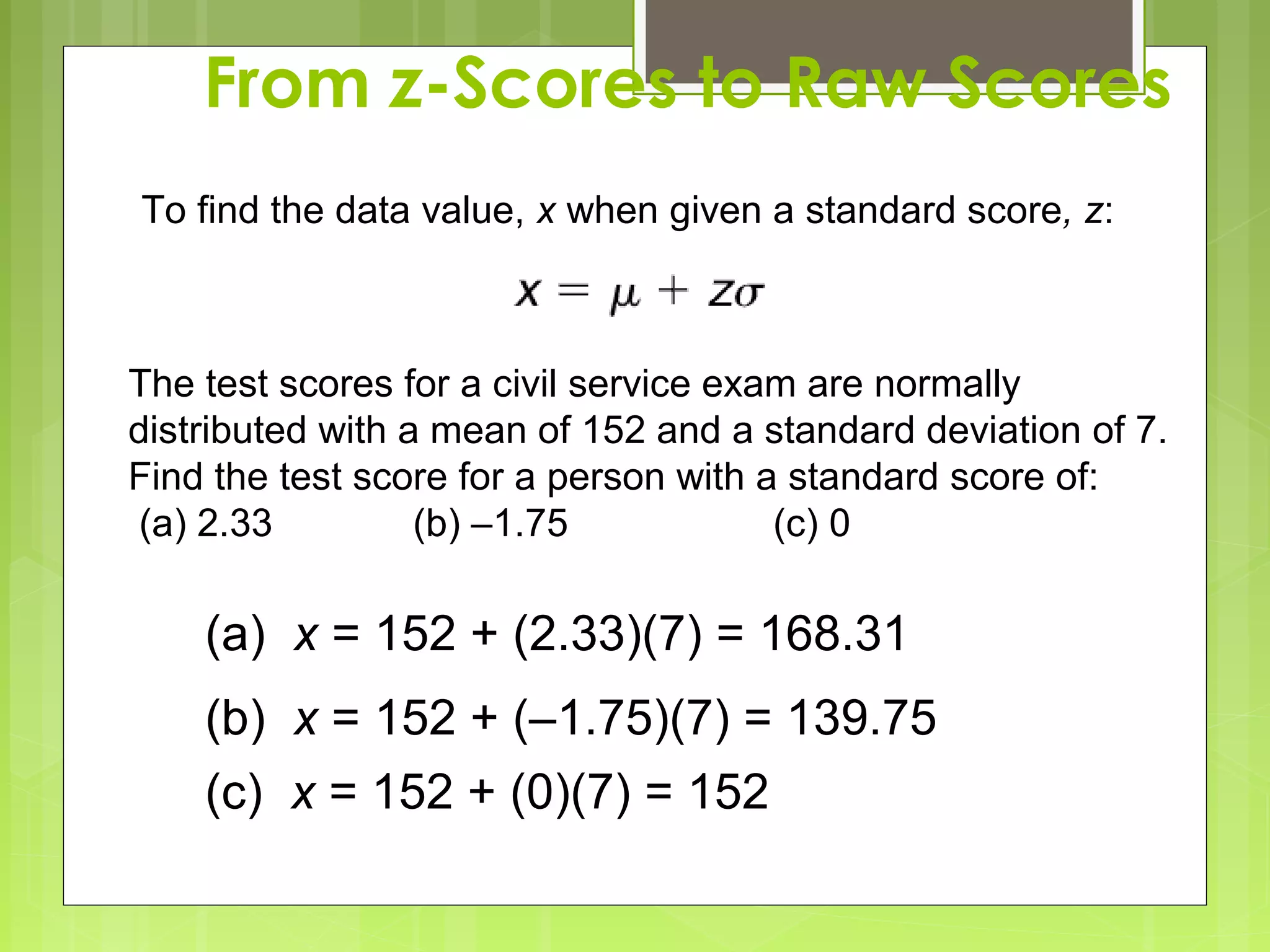 From z-Scores to Raw Scores
To find the data value, x when given a standard score, z:



The test scores for a civil service exam are normally
distributed with a mean of 152 and a standard deviation of 7.
Find the test score for a person with a standard score of:
(a) 2.33          (b) –1.75            (c) 0

    (a) x = 152 + (2.33)(7) = 168.31
    (b) x = 152 + (–1.75)(7) = 139.75
    (c) x = 152 + (0)(7) = 152
 