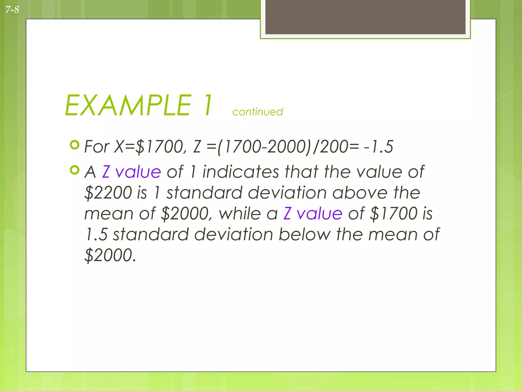 7-8




      EXAMPLE 1          continued


       For X=$1700, Z =(1700-2000)/200= -1.5
       A Z value of 1 indicates that the value of
        $2200 is 1 standard deviation above the
        mean of $2000, while a Z value of $1700 is
        1.5 standard deviation below the mean of
        $2000.
 