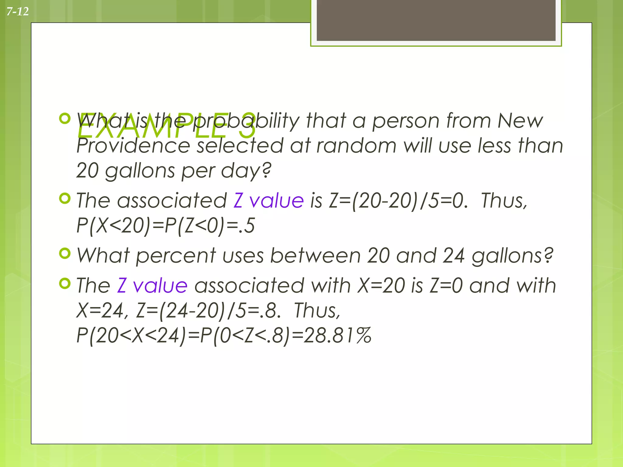 7-12




        EXAMPLE 3 atthat a personuse less than
        What is the probability
        Providence selected      random will
                                             from New

         20 gallons per day?
        The associated Z value is Z=(20-20)/5=0. Thus,
         P(X<20)=P(Z<0)=.5
        What percent uses between 20 and 24 gallons?
        The Z value associated with X=20 is Z=0 and with
         X=24, Z=(24-20)/5=.8. Thus,
         P(20<X<24)=P(0<Z<.8)=28.81%
 