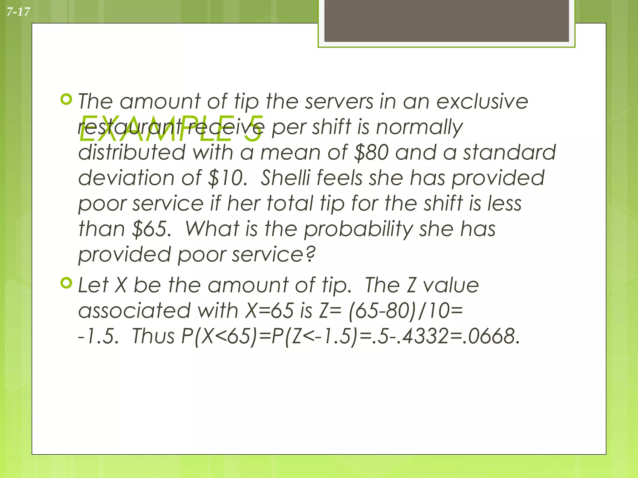 7-17




        The  amount of tip the servers in an exclusive
         EXAMPLE 5
         restaurant receive per shift is normally
         distributed with a mean of $80 and a standard
         deviation of $10. Shelli feels she has provided
         poor service if her total tip for the shift is less
         than $65. What is the probability she has
         provided poor service?
        Let X be the amount of tip. The Z value
         associated with X=65 is Z= (65-80)/10=
         -1.5. Thus P(X<65)=P(Z<-1.5)=.5-.4332=.0668.
 