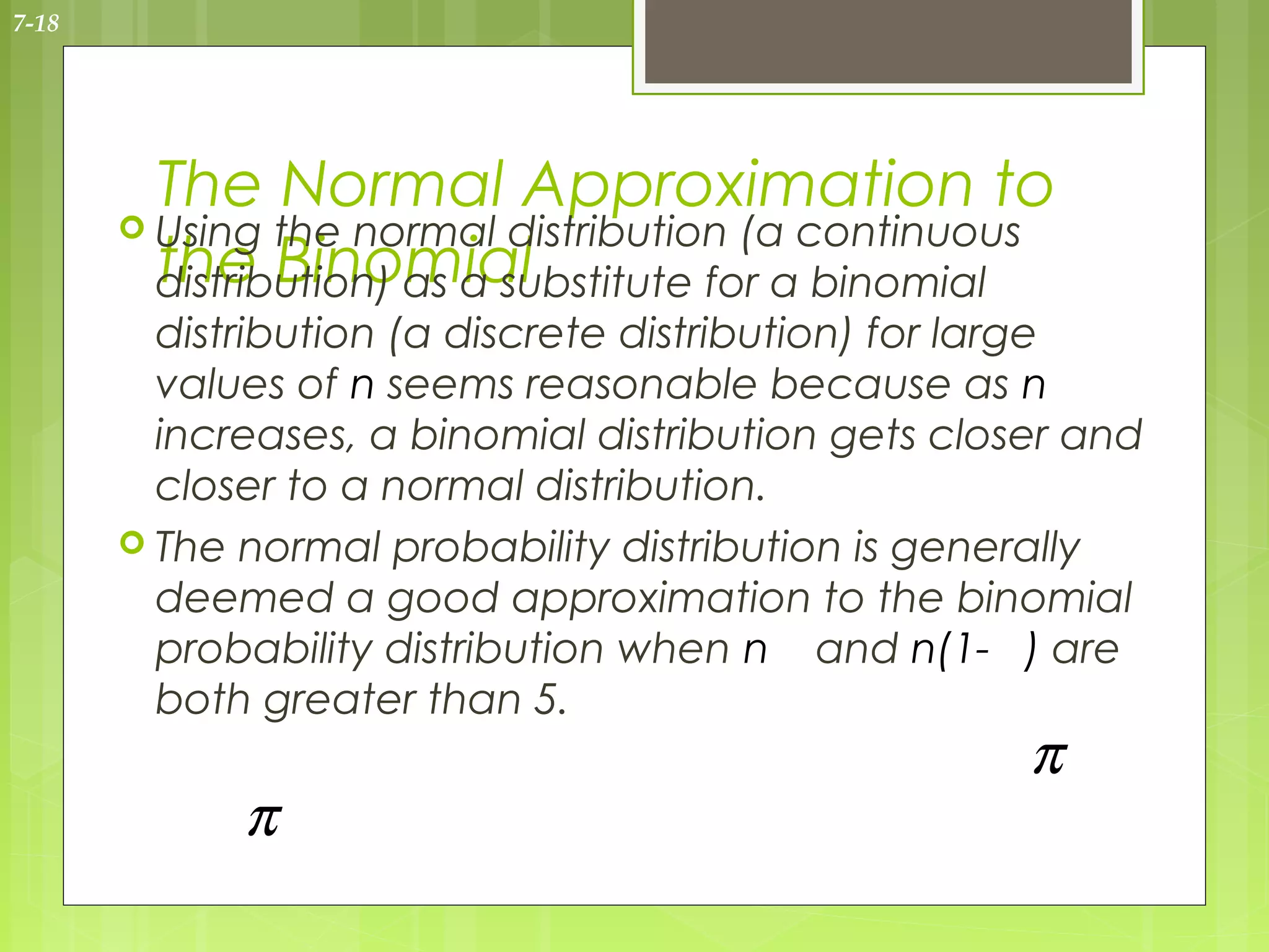 7-18




         The Normal Approximation to
        Using the normal distribution (a continuous
         the Binomial
         distribution) as a substitute for a binomial
         distribution (a discrete distribution) for large
         values of n seems reasonable because as n
         increases, a binomial distribution gets closer and
         closer to a normal distribution.
        The normal probability distribution is generally
         deemed a good approximation to the binomial
         probability distribution when n and n(1- ) are
         both greater than 5.
                                                     π
             π
 