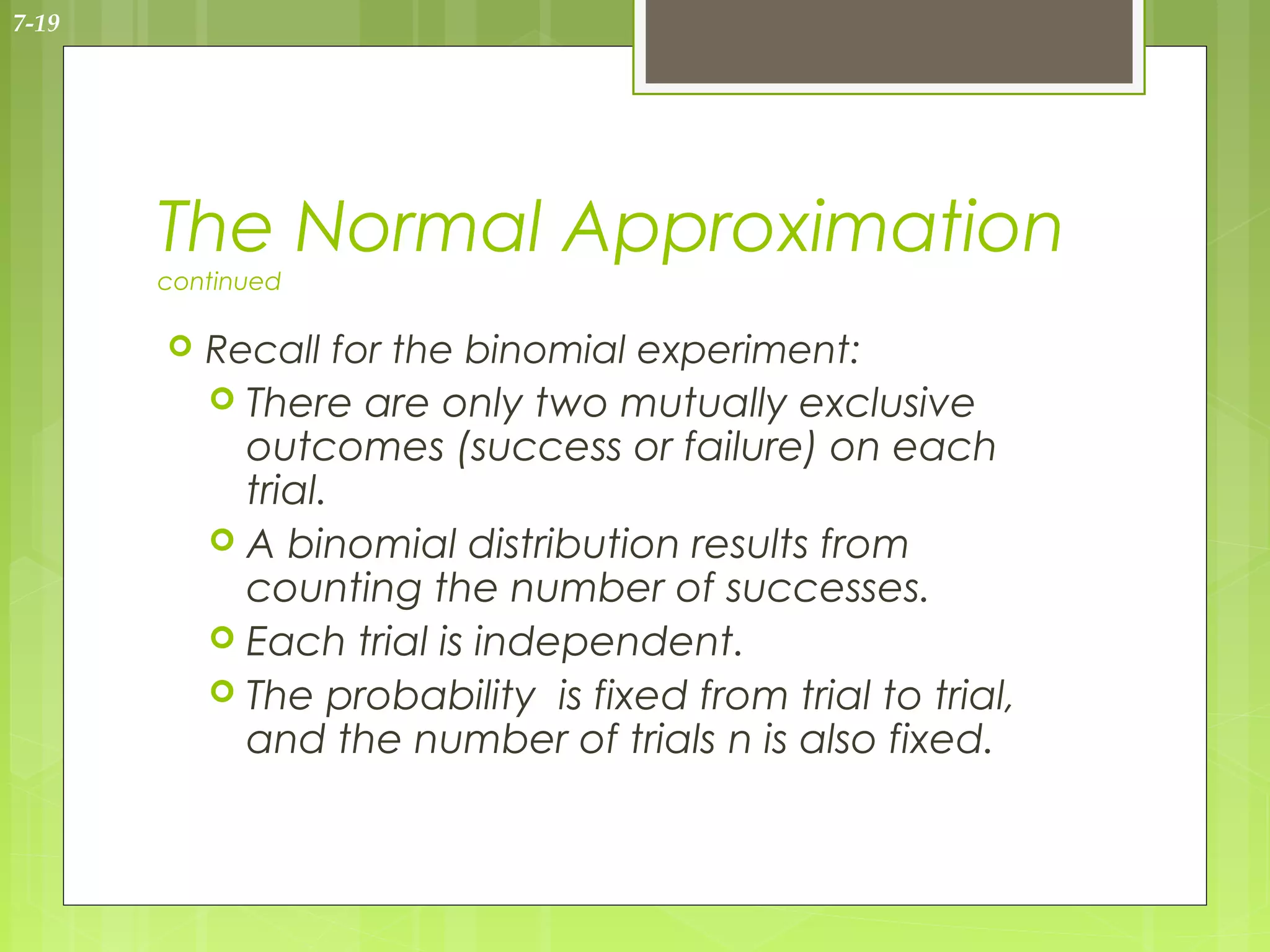 7-19




       The Normal Approximation
       continued

          Recall for the binomial experiment:
            There are only two mutually exclusive
             outcomes (success or failure) on each
             trial.
            A binomial distribution results from
             counting the number of successes.
            Each trial is independent.
            The probability is fixed from trial to trial,
             and the number of trials n is also fixed.
 