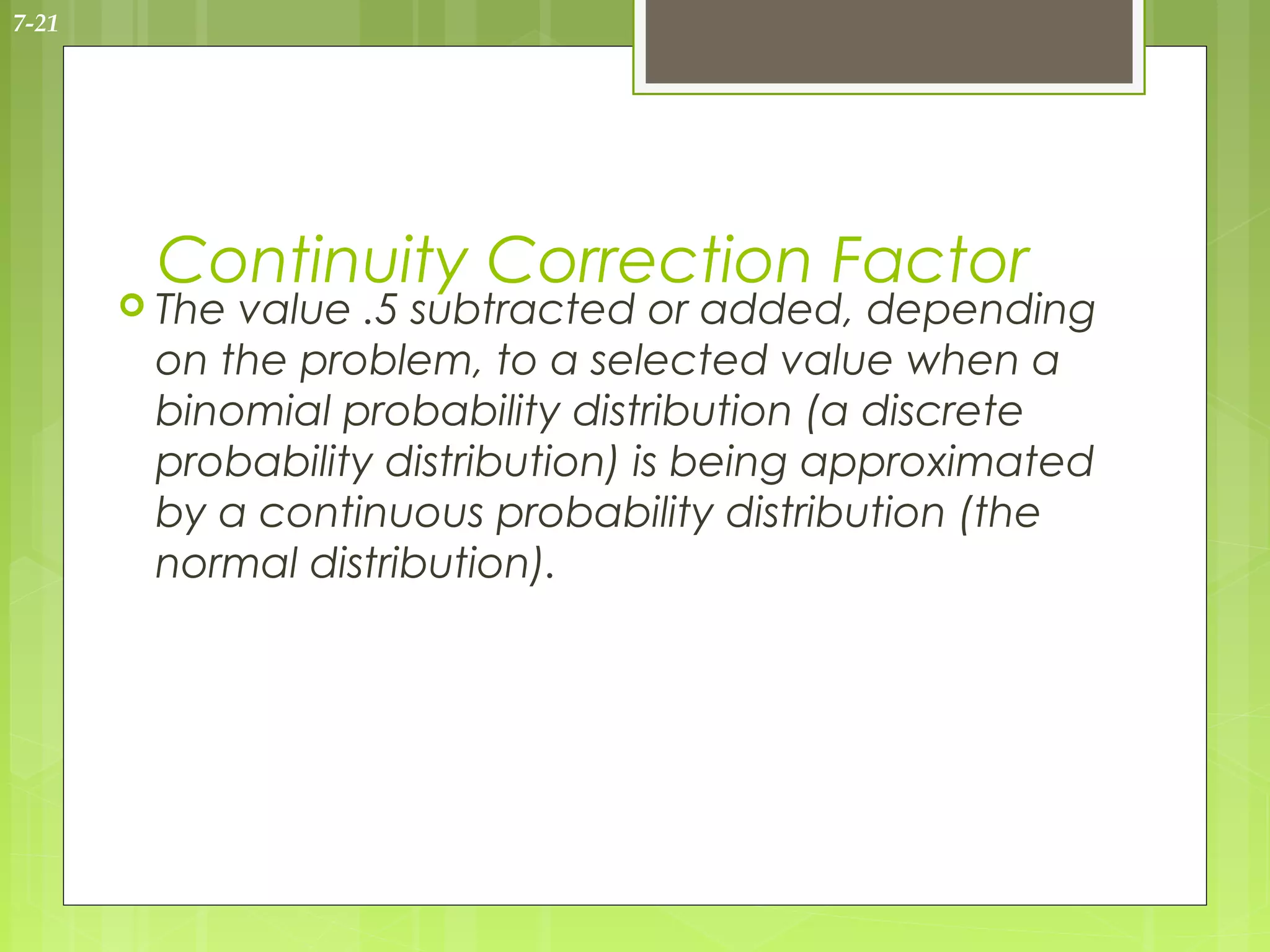 7-21




        Continuity Correction Factor
        Thevalue .5 subtracted or added, depending
        on the problem, to a selected value when a
        binomial probability distribution (a discrete
        probability distribution) is being approximated
        by a continuous probability distribution (the
        normal distribution).
 