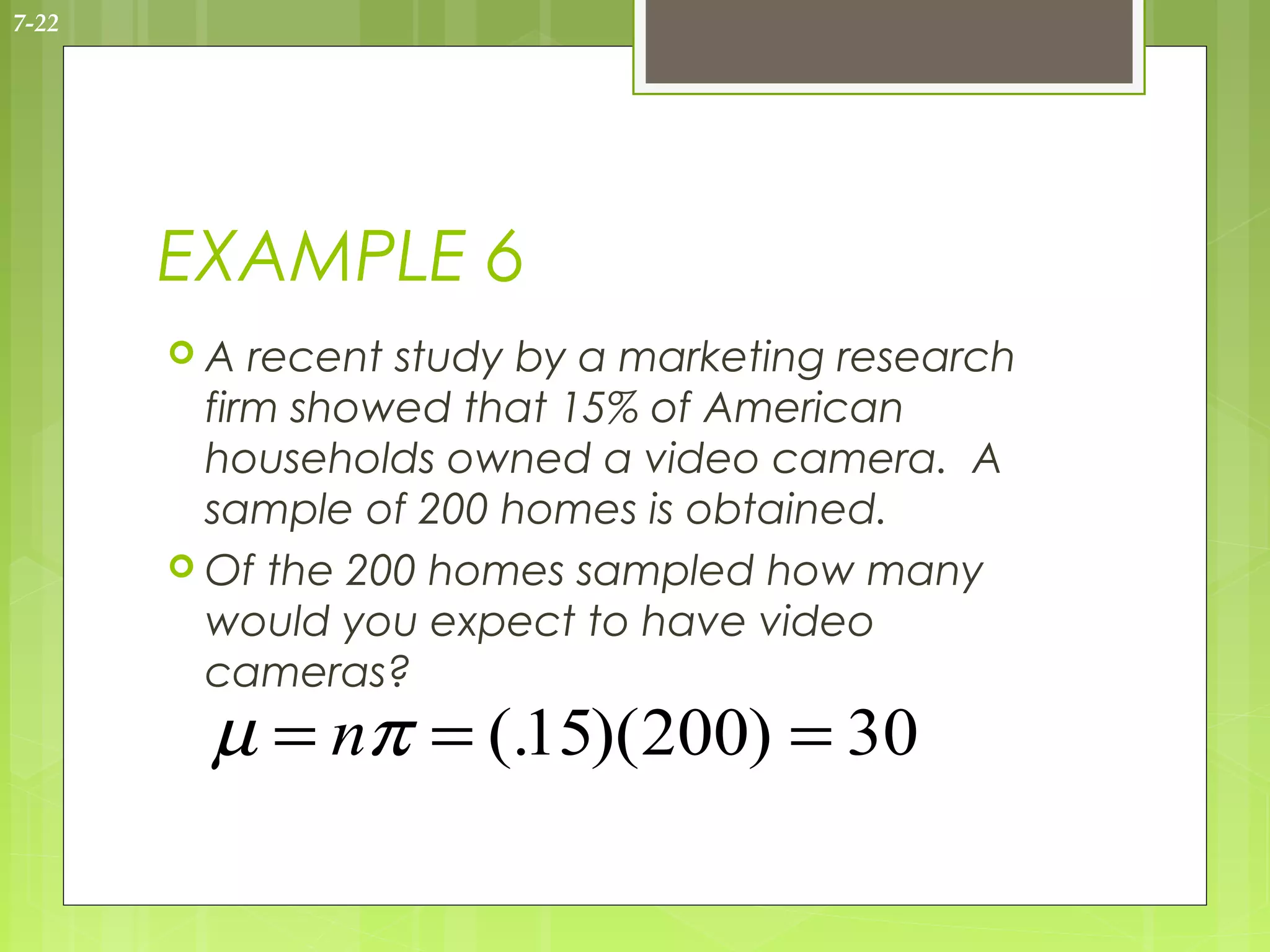 7-22




       EXAMPLE 6
       A   recent study by a marketing research
         firm showed that 15% of American
         households owned a video camera. A
         sample of 200 homes is obtained.
        Of the 200 homes sampled how many
         would you expect to have video
         cameras?
         µ = nπ = (.15)(200) = 30
 