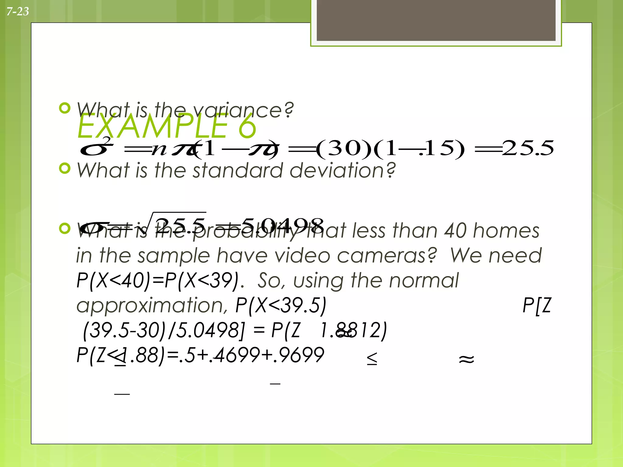 7-23




        What   is the variance?
        EXAMPLE 6
        σ =nπ 1 − ) =( 30)(1− ) =25.5
         2
             (   π           .15
        What   is the standard deviation?

        σ  =
        What is the.5 =5.0498 less than 40 homes
                 25 probability that
        in the sample have video cameras? We need
        P(X<40)=P(X<39). So, using the normal
        approximation, P(X<39.5)                P[Z
                                   ≈
         (39.5-30)/5.0498] = P(Z 1.8812)
        P(Z<1.88)=.5+.4699+.9699
             ≤                        ≤      ≈
 
