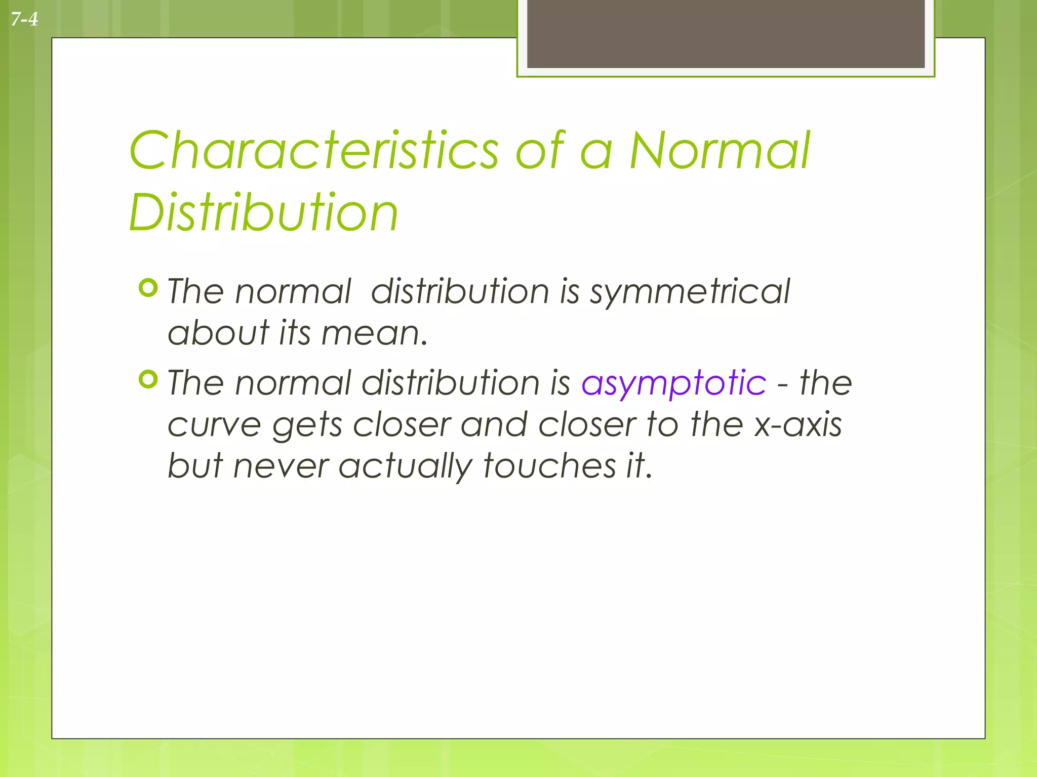7-4




      Characteristics of a Normal
      Distribution
       The normal distribution is symmetrical
        about its mean.
       The normal distribution is asymptotic - the
        curve gets closer and closer to the x-axis
        but never actually touches it.
 
