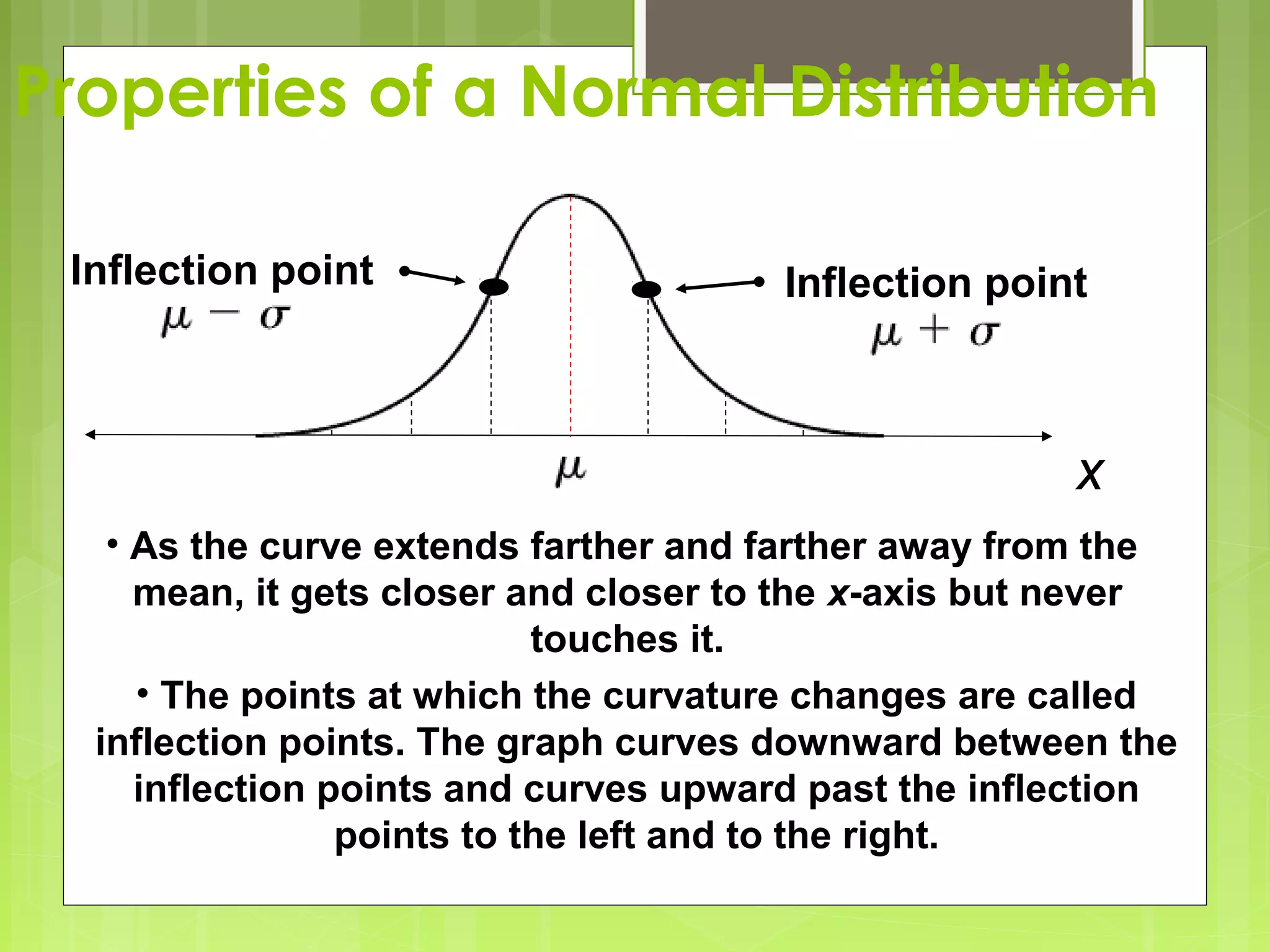 Properties of a Normal Distribution

 Inflection point                     Inflection point



                                                      x
   • As the curve extends farther and farther away from the
     mean, it gets closer and closer to the x-axis but never
                            touches it.
     • The points at which the curvature changes are called
  inflection points. The graph curves downward between the
     inflection points and curves upward past the inflection
                 points to the left and to the right.
 