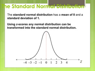 The Standard Normal Distribution
  The standard normal distribution has a mean of 0 and a
  standard deviation of 1.

  Using z-scores any normal distribution can be
  transformed into the standard normal distribution.




             –4 –3 –2 –1     0 1    2   3   4          z
 