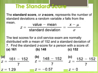 The Standard Score
      The standard score, or z-score, represents the number of
      standard deviations a random variable x falls from the
      mean.



      The test scores for a civil service exam are normally
      distributed with a mean of 152 and a standard deviation of
      7. Find the standard z-score for a person with a score of:
      (a) 161              (b) 148                (c) 152

(a)                      (b)                    (c)
 