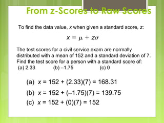 From z-Scores to Raw Scores
To find the data value, x when given a standard score, z:



The test scores for a civil service exam are normally
distributed with a mean of 152 and a standard deviation of 7.
Find the test score for a person with a standard score of:
(a) 2.33          (b) –1.75            (c) 0

    (a) x = 152 + (2.33)(7) = 168.31
    (b) x = 152 + (–1.75)(7) = 139.75
    (c) x = 152 + (0)(7) = 152
 