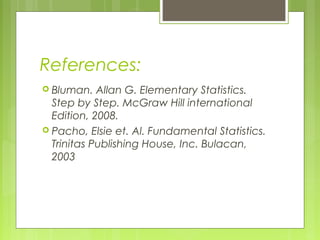 References:
 Bluman.   Allan G. Elementary Statistics.
  Step by Step. McGraw Hill international
  Edition, 2008.
 Pacho, Elsie et. Al. Fundamental Statistics.
  Trinitas Publishing House, Inc. Bulacan,
  2003
 