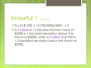 7-8




      EXAMPLE 1          continued


       For X=$1700, Z =(1700-2000)/200= -1.5
       A Z value of 1 indicates that the value of
        $2200 is 1 standard deviation above the
        mean of $2000, while a Z value of $1700 is
        1.5 standard deviation below the mean of
        $2000.
 